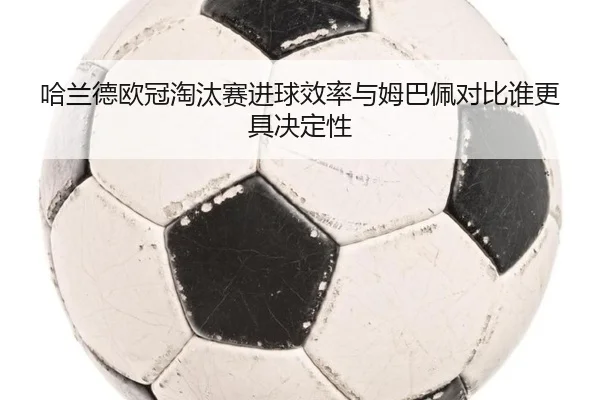 哈兰德欧冠淘汰赛进球效率与姆巴佩对比谁更具决定性