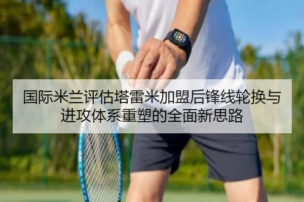 国际米兰评估塔雷米加盟后锋线轮换与进攻体系重塑的全面新思路