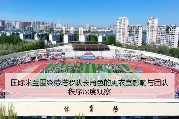 国际米兰围绕劳塔罗队长角色的更衣室影响与团队秩序深度观察