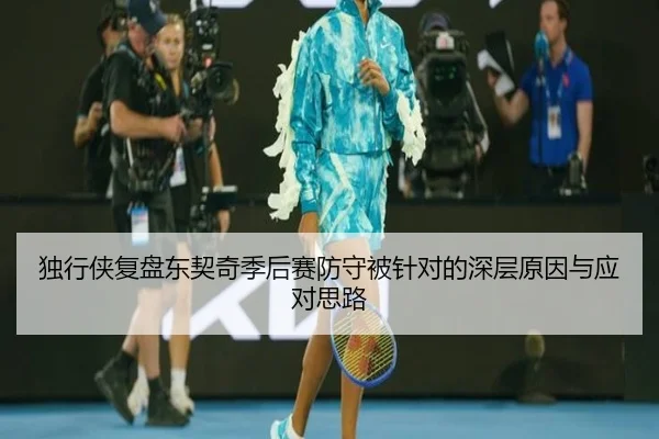独行侠复盘东契奇季后赛防守被针对的深层原因与应对思路