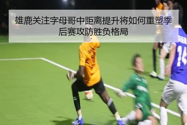雄鹿关注字母哥中距离提升将如何重塑季后赛攻防胜负格局