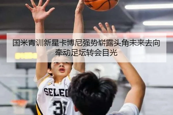 国米青训新星卡博尼强势崭露头角未来去向牵动足坛转会目光