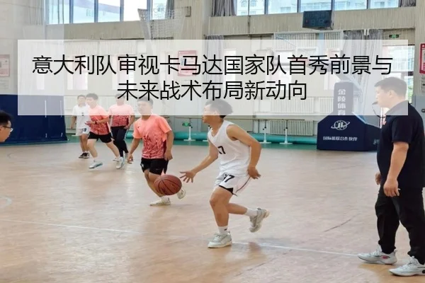 意大利队审视卡马达国家队首秀前景与未来战术布局新动向
