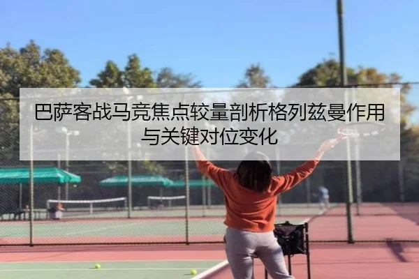 巴萨客战马竞焦点较量剖析格列兹曼作用与关键对位变化