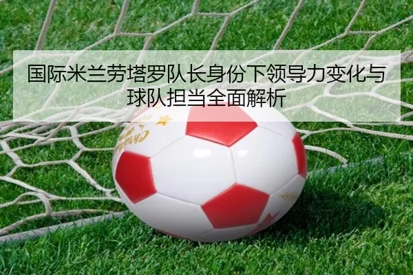 国际米兰劳塔罗队长身份下领导力变化与球队担当全面解析