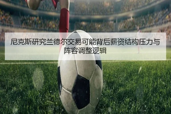 尼克斯研究兰德尔交易可能背后薪资结构压力与阵容调整逻辑